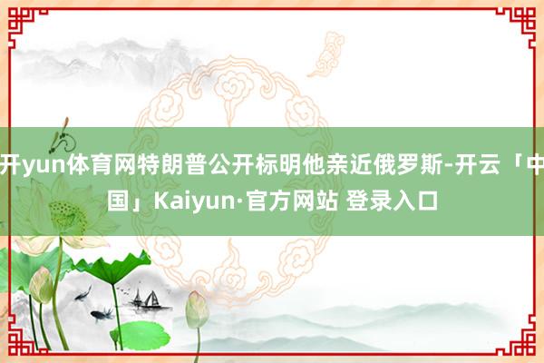 开yun体育网特朗普公开标明他亲近俄罗斯-开云「中国」Kaiyun·官方网站 登录入口