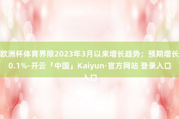 欧洲杯体育界限2023年3月以来增长趋势；预期增长0.1%-开云「中国」Kaiyun·官方网站 登录入口