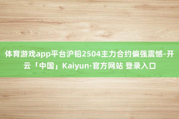 体育游戏app平台沪铅2504主力合约偏强震憾-开云「中国」Kaiyun·官方网站 登录入口