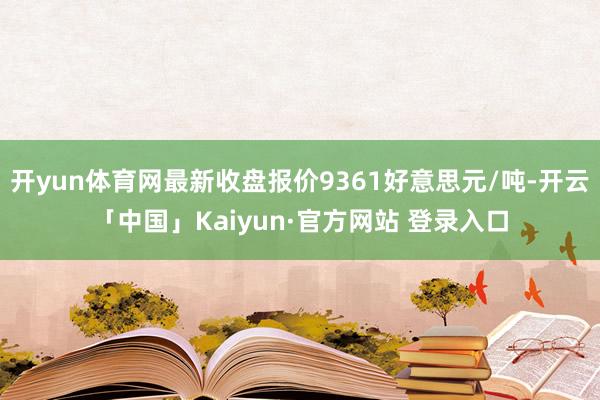 开yun体育网最新收盘报价9361好意思元/吨-开云「中国」Kaiyun·官方网站 登录入口