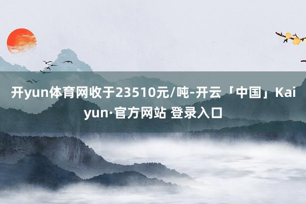 开yun体育网收于23510元/吨-开云「中国」Kaiyun·官方网站 登录入口