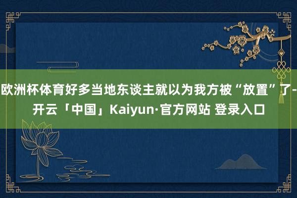 欧洲杯体育好多当地东谈主就以为我方被“放置”了-开云「中国」Kaiyun·官方网站 登录入口