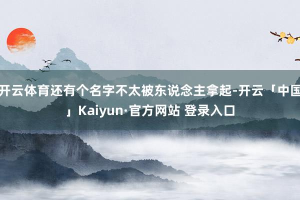 开云体育还有个名字不太被东说念主拿起-开云「中国」Kaiyun·官方网站 登录入口