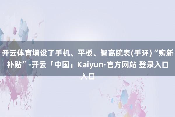 开云体育增设了手机、平板、智高腕表(手环)“购新补贴”-开云「中国」Kaiyun·官方网站 登录入口