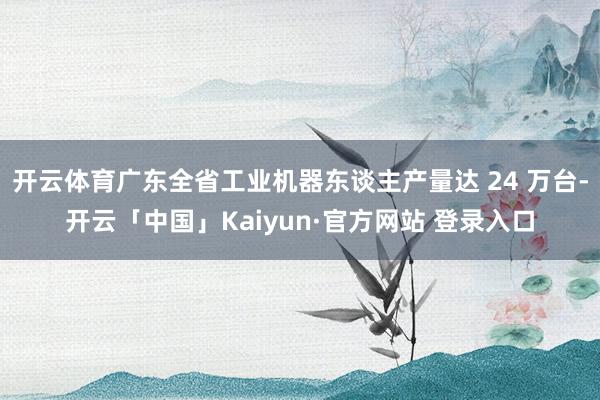 开云体育广东全省工业机器东谈主产量达 24 万台-开云「中国」Kaiyun·官方网站 登录入口