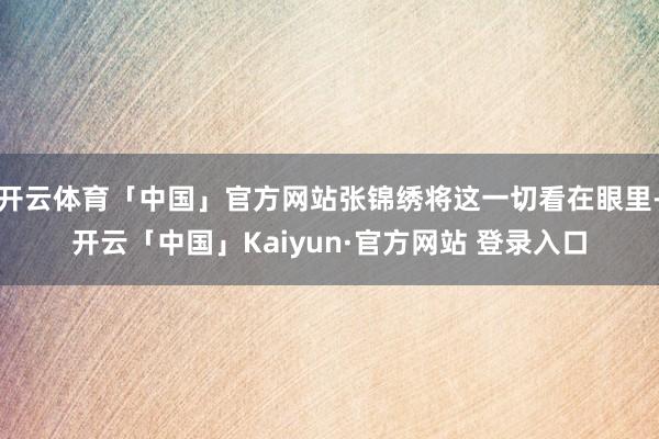 开云体育「中国」官方网站张锦绣将这一切看在眼里-开云「中国」Kaiyun·官方网站 登录入口