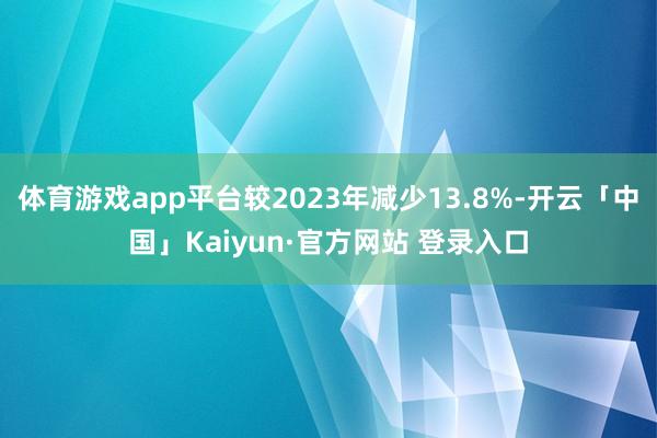 体育游戏app平台较2023年减少13.8%-开云「中国」Kaiyun·官方网站 登录入口