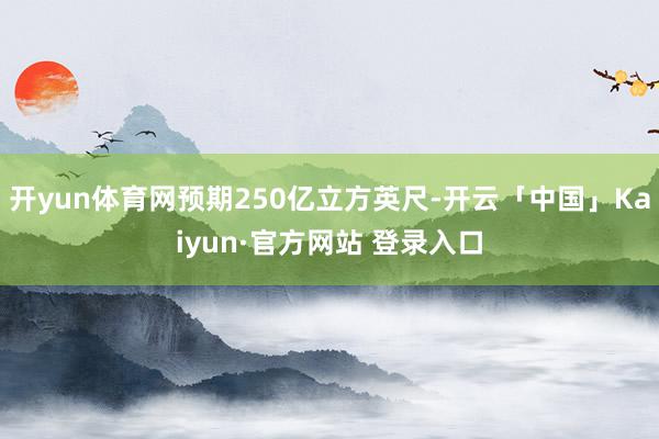 开yun体育网预期250亿立方英尺-开云「中国」Kaiyun·官方网站 登录入口