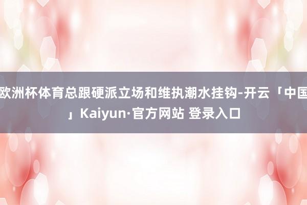欧洲杯体育总跟硬派立场和维执潮水挂钩-开云「中国」Kaiyun·官方网站 登录入口