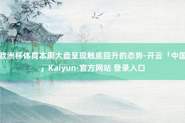 欧洲杯体育本周大盘呈现触底回升的态势-开云「中国」Kaiyun·官方网站 登录入口