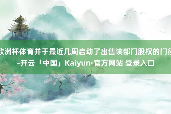 欧洲杯体育并于最近几周启动了出售该部门股权的门径-开云「中国」Kaiyun·官方网站 登录入口