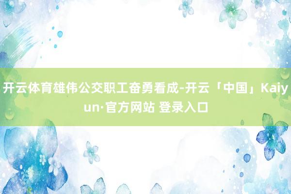 开云体育雄伟公交职工奋勇看成-开云「中国」Kaiyun·官方网站 登录入口