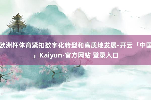 欧洲杯体育紧扣数字化转型和高质地发展-开云「中国」Kaiyun·官方网站 登录入口