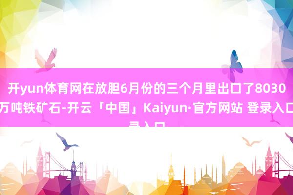 开yun体育网在放胆6月份的三个月里出口了8030万吨铁矿石-开云「中国」Kaiyun·官方网站 登录入口