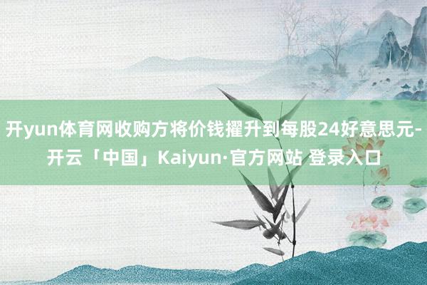 开yun体育网收购方将价钱擢升到每股24好意思元-开云「中国」Kaiyun·官方网站 登录入口